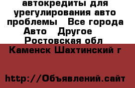 автокредиты для урегулирования авто проблемы - Все города Авто » Другое   . Ростовская обл.,Каменск-Шахтинский г.